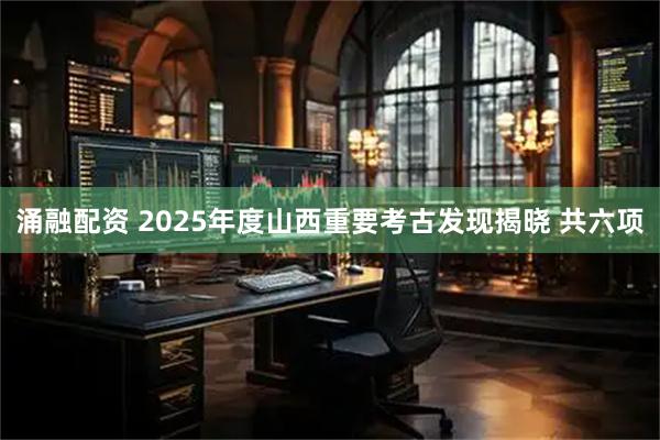 涌融配资 2025年度山西重要考古发现揭晓 共六项