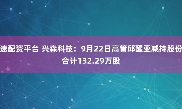 速配资平台 兴森科技：9月22日高管邱醒亚减持股份合计132.29万股