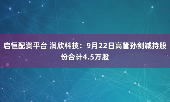 启恒配资平台 润欣科技：9月22日高管孙剑减持股份合计4.5万股