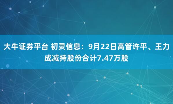 大牛证券平台 初灵信息：9月22日高管许平、王力成减持股份合计7.47万股