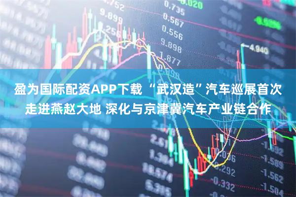 盈为国际配资APP下载 “武汉造”汽车巡展首次走进燕赵大地 深化与京津冀汽车产业链合作