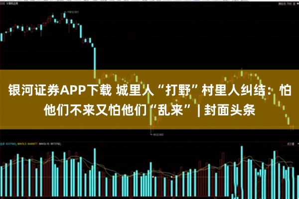 银河证券APP下载 城里人“打野”村里人纠结：怕他们不来又怕他们“乱来” | 封面头条