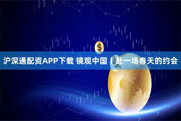 沪深通配资APP下载 镜观中国丨赴一场春天的约会