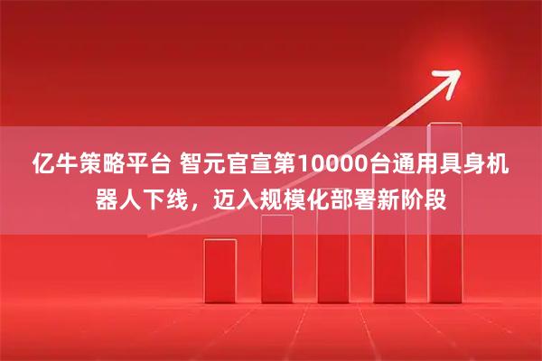 亿牛策略平台 智元官宣第10000台通用具身机器人下线,迈入规模化部署新阶段