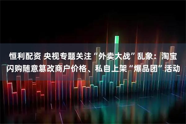 恒利配资 央视专题关注“外卖大战”乱象：淘宝闪购随意篡改商户价格、私自上架“爆品团”活动