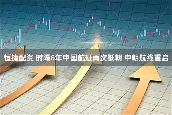 恒捷配资 时隔6年中国航班再次抵朝 中朝航线重启