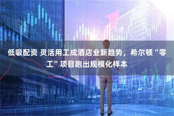 低吸配资 灵活用工成酒店业新趋势，希尔顿“零工”项目跑出规模化样本