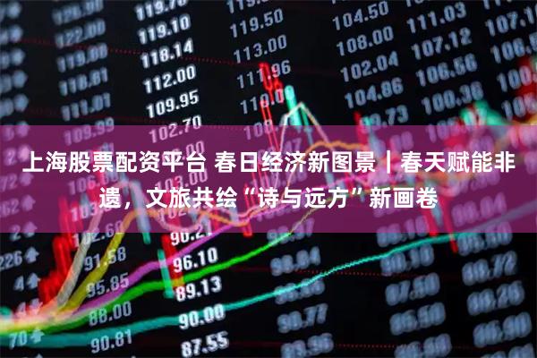 上海股票配资平台 春日经济新图景｜春天赋能非遗，文旅共绘“诗与远方”新画卷