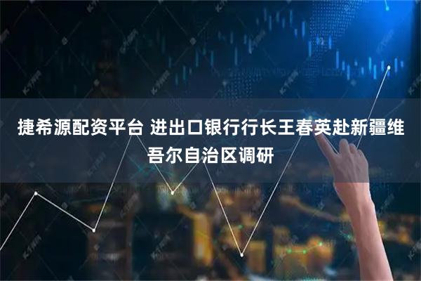 捷希源配资平台 进出口银行行长王春英赴新疆维吾尔自治区调研