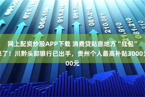 网上配资炒股APP下载 消费贷贴息地方“红包”来了！川黔头部银行已出手，贵州个人最高补贴3000元