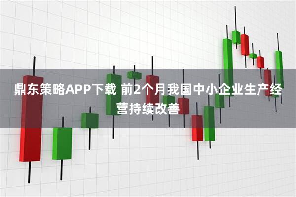 鼎东策略APP下载 前2个月我国中小企业生产经营持续改善