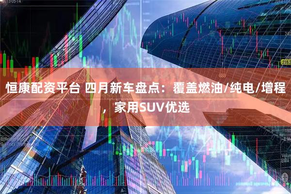 恒康配资平台 四月新车盘点：覆盖燃油/纯电/增程，家用SUV优选