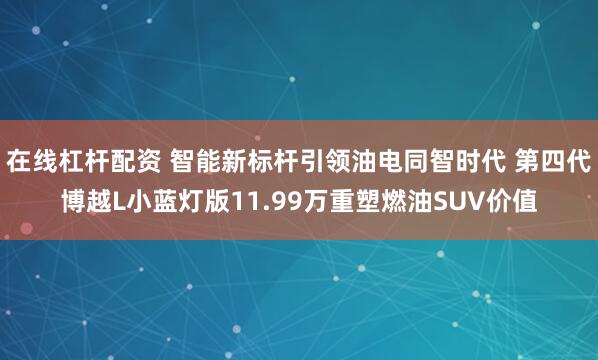 在线杠杆配资 智能新标杆引领油电同智时代 第四代博越L小蓝灯版11.99万重塑燃油SUV价值