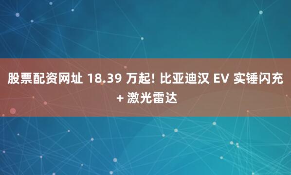 股票配资网址 18.39 万起! 比亚迪汉 EV 实锤闪充 + 激光雷达