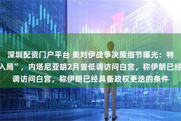 深圳配资门户平台 美对伊战争决策细节曝光：特朗普被以总理游说“入局”，内塔尼亚胡2月曾低调访问白宫，称伊朗已经具备政权更迭的条件
