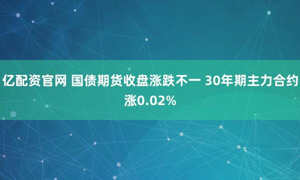 亿配资官网 国债期货收盘涨跌不一 30年期主力合约涨0.02%