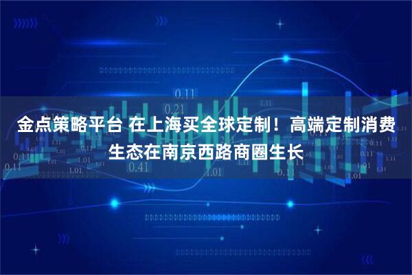 金点策略平台 在上海买全球定制！高端定制消费生态在南京西路商圈生长