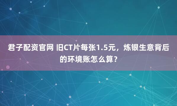 君子配资官网 旧CT片每张1.5元，炼银生意背后的环境账怎么算？