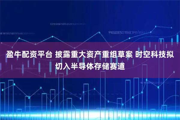盈牛配资平台 披露重大资产重组草案 时空科技拟切入半导体存储赛道