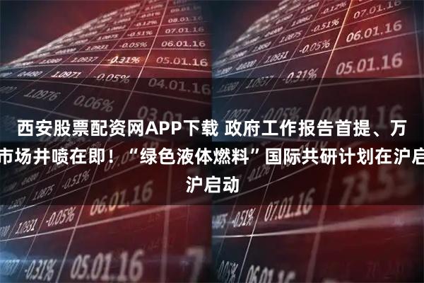 西安股票配资网APP下载 政府工作报告首提、万亿市场井喷在即！“绿色液体燃料”国际共研计划在沪启动