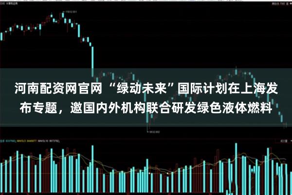 河南配资网官网 “绿动未来”国际计划在上海发布专题，邀国内外机构联合研发绿色液体燃料
