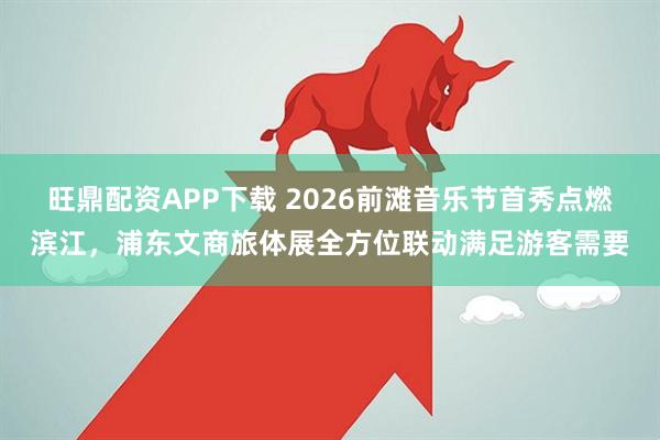 旺鼎配资APP下载 2026前滩音乐节首秀点燃滨江，浦东文商旅体展全方位联动满足游客需要
