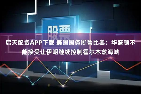 启天配资APP下载 美国国务卿鲁比奥：华盛顿不能接受让伊朗继续控制霍尔木兹海峡