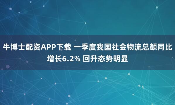 牛博士配资APP下载 一季度我国社会物流总额同比增长6.2% 回升态势明显