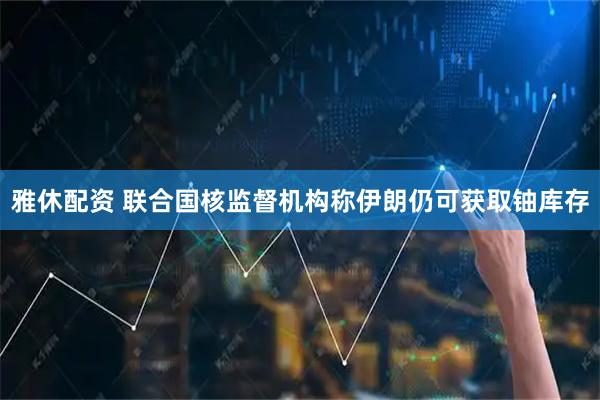 雅休配资 联合国核监督机构称伊朗仍可获取铀库存
