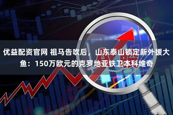 优益配资官网 祖马告吹后，山东泰山锁定新外援大鱼：150万欧元的克罗地亚铁卫本科维奇
