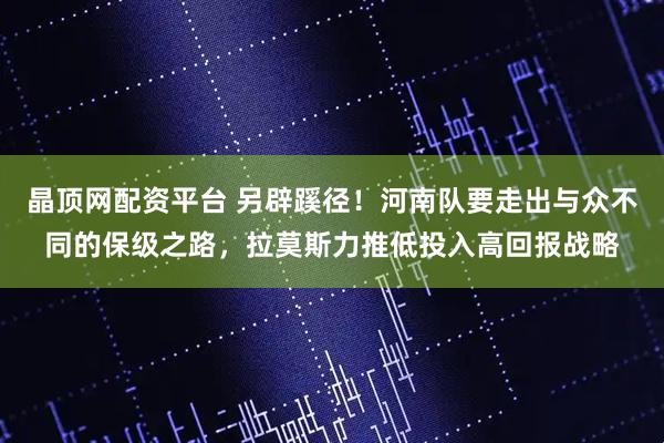 晶顶网配资平台 另辟蹊径！河南队要走出与众不同的保级之路，拉莫斯力推低投入高回报战略