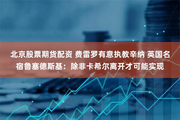 北京股票期货配资 费雷罗有意执教辛纳 英国名宿鲁塞德斯基：除非卡希尔离开才可能实现