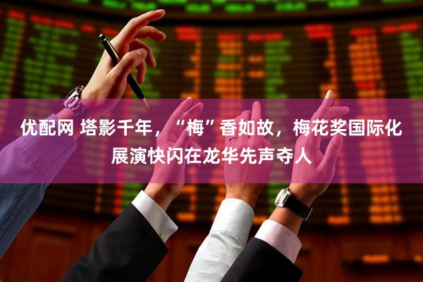 优配网 塔影千年，“梅”香如故，梅花奖国际化展演快闪在龙华先声夺人