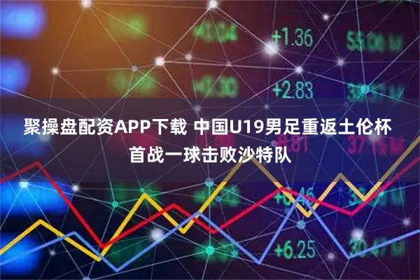 聚操盘配资APP下载 中国U19男足重返土伦杯 首战一球击败沙特队