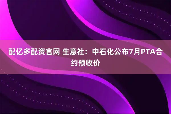 配亿多配资官网 生意社：中石化公布7月PTA合约预收价