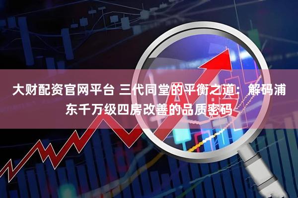 大财配资官网平台 三代同堂的平衡之道:解码浦东千万级四房改善的品质密码