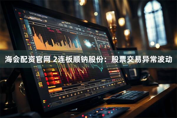海会配资官网 2连板顺钠股份：股票交易异常波动