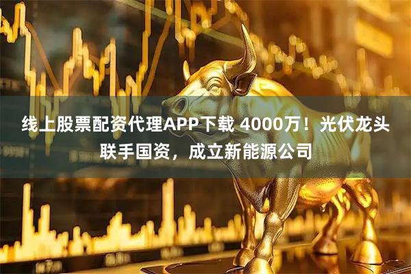 线上股票配资代理APP下载 4000万！光伏龙头联手国资，成立新能源公司