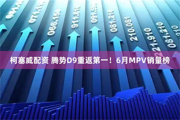 柯塞威配资 腾势D9重返第一!6月MPV销量榜