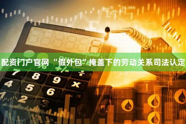 配资门户官网 “假外包”掩盖下的劳动关系司法认定