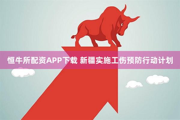 恒牛所配资APP下载 新疆实施工伤预防行动计划