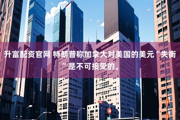 升富配资官网 特朗普称加拿大对美国的美元“失衡”是不可接受的。