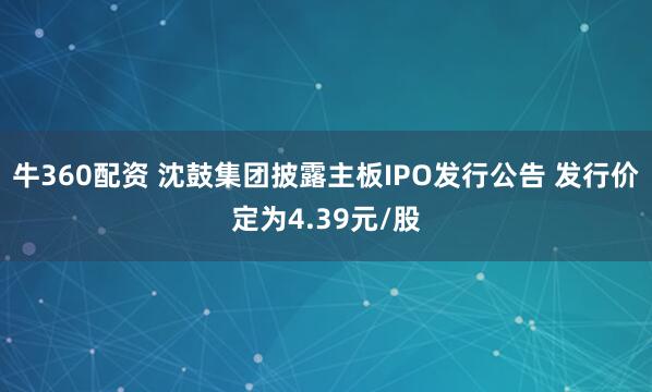 牛360配资 沈鼓集团披露主板IPO发行公告 发行价定为4.39元/股
